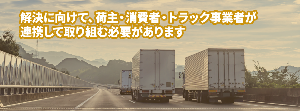 解決に向けて、荷主・消費者・トラック事業者が連携して取り組む必要があります